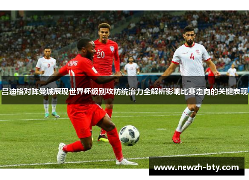 吕迪格对阵曼城展现世界杯级别攻防统治力全解析影响比赛走向的关键表现