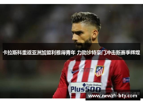 卡拉斯科重返亚洲加盟利雅得青年 力助沙特豪门冲击新赛季辉煌 卡拉斯科重返亚洲加盟利雅得青年 力助沙特豪门冲击新赛季辉煌