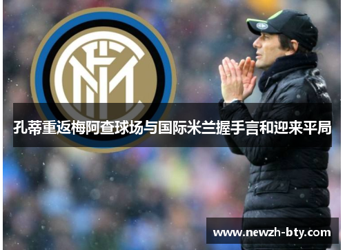 孔蒂重返梅阿查球场与国际米兰握手言和迎来平局 孔蒂重返梅阿查球场与国际米兰握手言和迎来平局