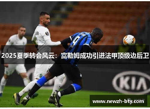 2025夏季转会风云：富勒姆成功引进法甲顶级边后卫