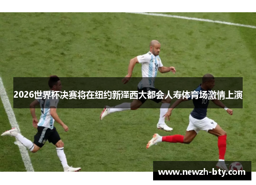 2026世界杯决赛将在纽约新泽西大都会人寿体育场激情上演