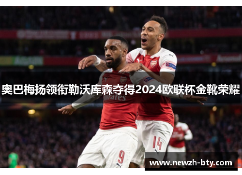 奥巴梅扬领衔勒沃库森夺得2024欧联杯金靴荣耀 奥巴梅扬领衔勒沃库森夺得2024欧联杯金靴荣耀