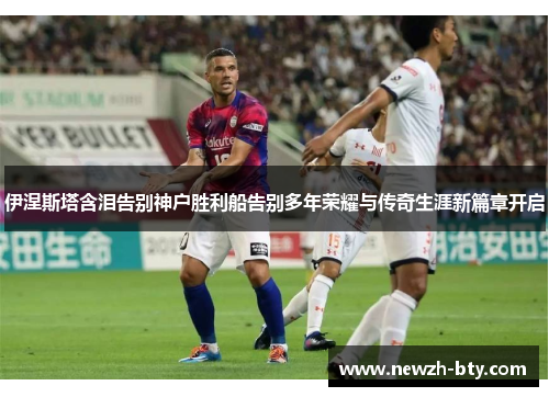 伊涅斯塔含泪告别神户胜利船告别多年荣耀与传奇生涯新篇章开启 伊涅斯塔含泪告别神户胜利船告别多年荣耀与传奇生涯新篇章开启