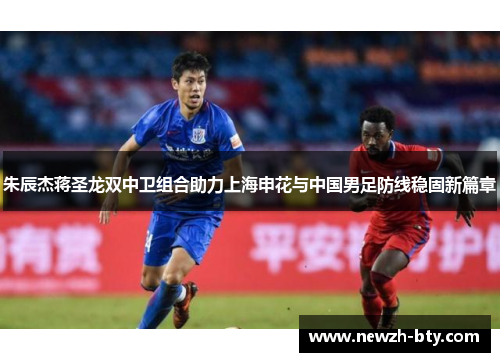 朱辰杰蒋圣龙双中卫组合助力上海申花与中国男足防线稳固新篇章
