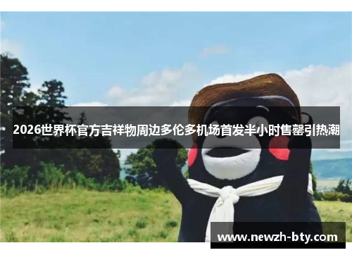 2026世界杯官方吉祥物周边多伦多机场首发半小时售罄引热潮