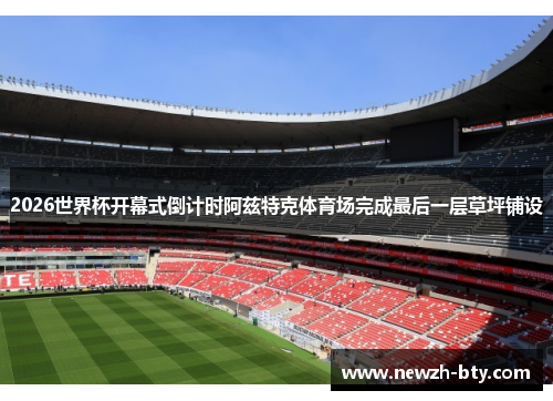 2026世界杯开幕式倒计时阿兹特克体育场完成最后一层草坪铺设 2026世界杯开幕式倒计时阿兹特克体育场完成最后一层草坪铺设