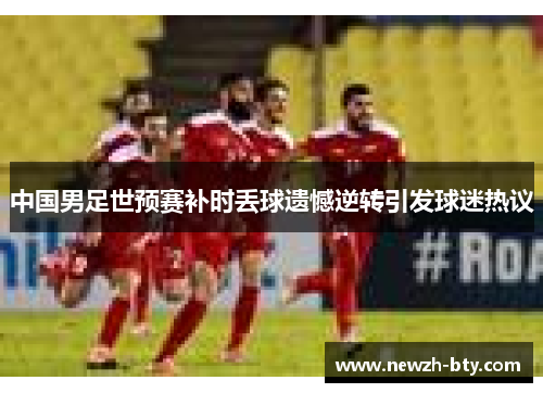 中国男足世预赛补时丢球遗憾逆转引发球迷热议 中国男足世预赛补时丢球遗憾逆转引发球迷热议
