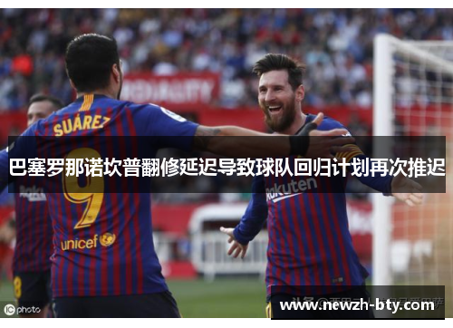 巴塞罗那诺坎普翻修延迟导致球队回归计划再次推迟 巴塞罗那诺坎普翻修延迟导致球队回归计划再次推迟