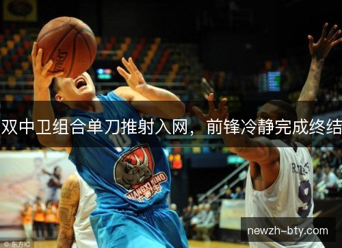 双中卫组合单刀推射入网，前锋冷静完成终结